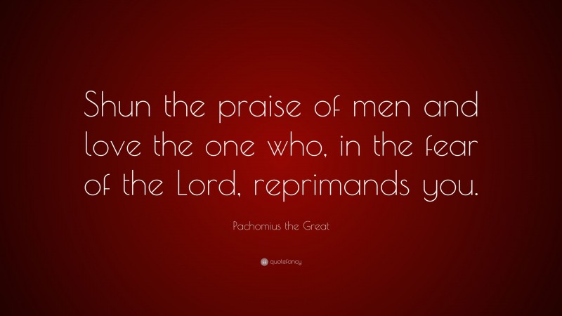 Pachomius the Great Quote: “Shun the praise of men and love the one who, in the fear of the Lord, reprimands you.”