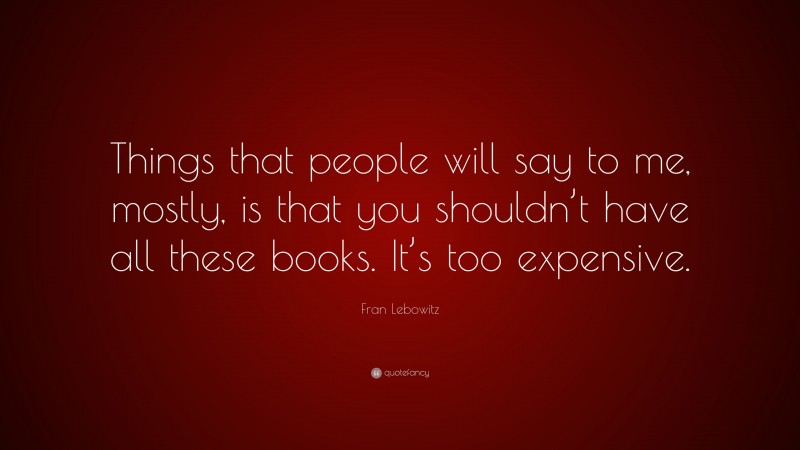 Fran Lebowitz Quote: “Things that people will say to me, mostly, is that you shouldn’t have all these books. It’s too expensive.”