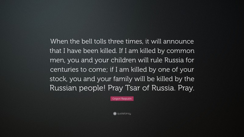 Grigori Rasputin Quote: “When the bell tolls three times, it will announce that I have been killed. If I am killed by common men, you and your children will rule Russia for centuries to come; if I am killed by one of your stock, you and your family will be killed by the Russian people! Pray Tsar of Russia. Pray.”