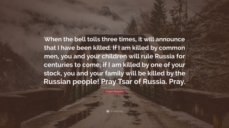 Grigori Rasputin Quote: “When the bell tolls three times, it will announce that I have been killed. If I am killed by common men, you and your children will rule Russia for centuries to come; if I am killed by one of your stock, you and your family will be killed by the Russian people! Pray Tsar of Russia. Pray.”