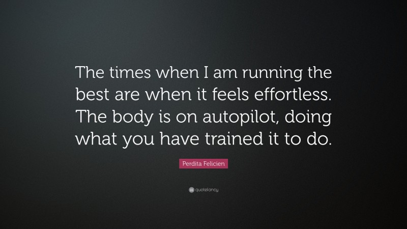 Perdita Felicien Quote: “The times when I am running the best are when it feels effortless. The body is on autopilot, doing what you have trained it to do.”