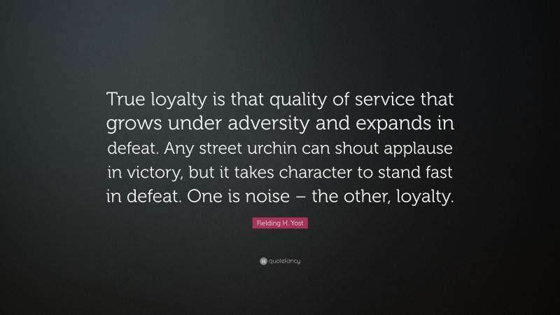 Fielding H. Yost Quote: “True loyalty is that quality of service that grows under adversity and expands in defeat. Any street urchin can shout applause in victory, but it takes character to stand fast in defeat. One is noise – the other, loyalty.”