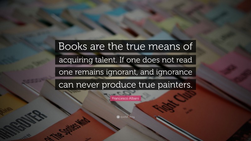 Francesco Albani Quote: “Books are the true means of acquiring talent. If one does not read one remains ignorant, and ignorance can never produce true painters.”