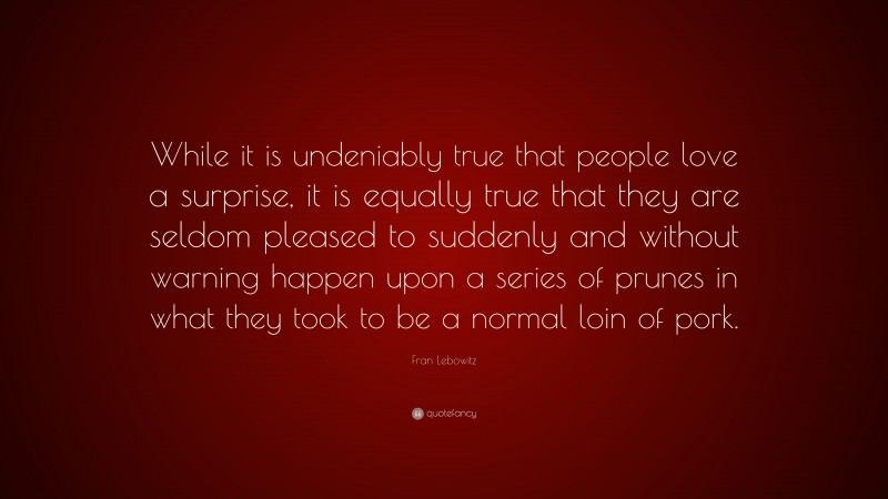 Fran Lebowitz Quote: “While it is undeniably true that people love a surprise, it is equally true that they are seldom pleased to suddenly and without warning happen upon a series of prunes in what they took to be a normal loin of pork.”