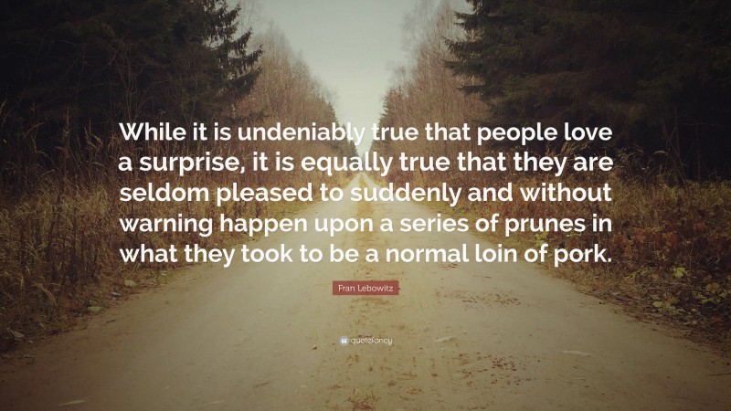 Fran Lebowitz Quote: “While it is undeniably true that people love a surprise, it is equally true that they are seldom pleased to suddenly and without warning happen upon a series of prunes in what they took to be a normal loin of pork.”