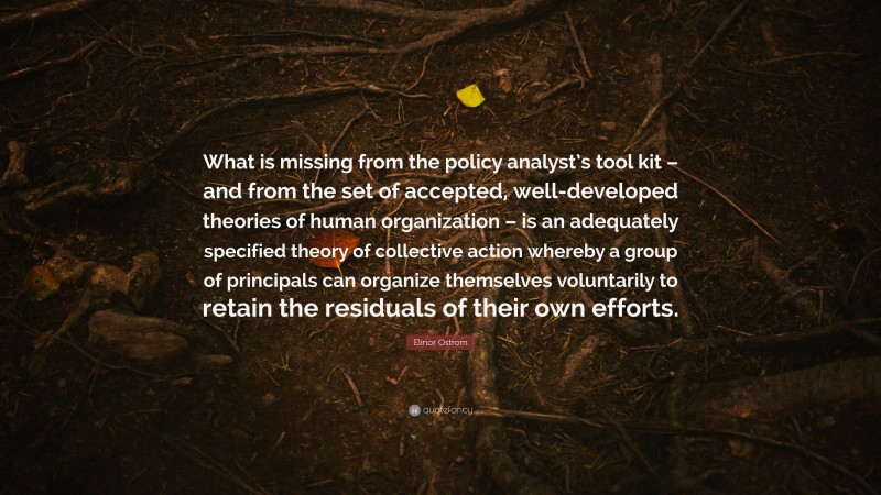 Elinor Ostrom Quote: “What is missing from the policy analyst’s tool kit – and from the set of accepted, well-developed theories of human organization – is an adequately specified theory of collective action whereby a group of principals can organize themselves voluntarily to retain the residuals of their own efforts.”