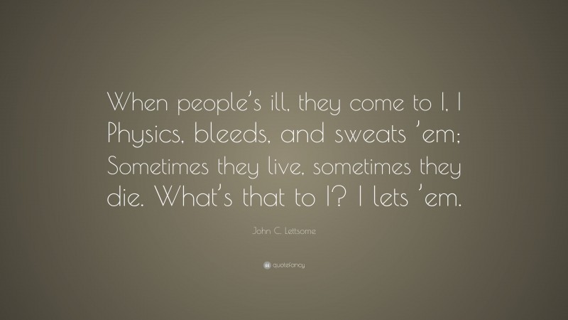 John C. Lettsome Quote: “When people’s ill, they come to I, I Physics, bleeds, and sweats ’em; Sometimes they live, sometimes they die. What’s that to I? I lets ’em.”