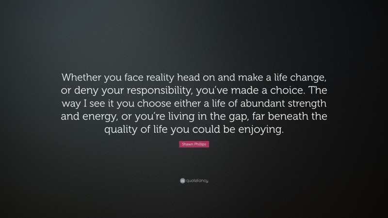 Shawn Phillips Quote: “Whether you face reality head on and make a life change, or deny your responsibility, you’ve made a choice. The way I see it you choose either a life of abundant strength and energy, or you’re living in the gap, far beneath the quality of life you could be enjoying.”