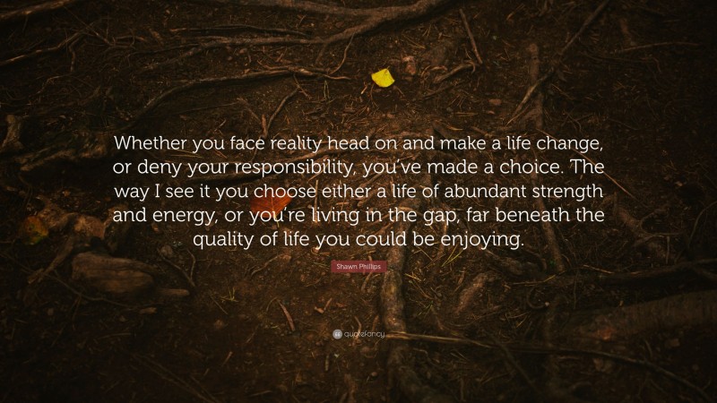Shawn Phillips Quote: “Whether you face reality head on and make a life change, or deny your responsibility, you’ve made a choice. The way I see it you choose either a life of abundant strength and energy, or you’re living in the gap, far beneath the quality of life you could be enjoying.”