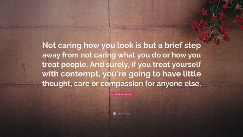 Lynda Lee-Potter Quote: “Not caring how you look is but a brief step away from not caring what you do or how you treat people. And surely, if you treat yourself with contempt, you’re going to have little thought, care or compassion for anyone else.”