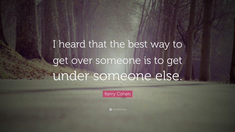 Kerry Cohen Quote: “I heard that the best way to get over someone is to get under someone else.”