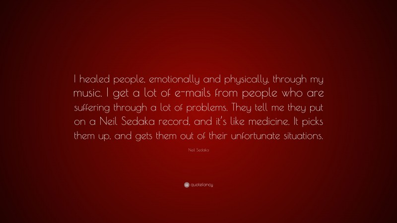 Neil Sedaka Quote: “I healed people, emotionally and physically, through my music. I get a lot of e-mails from people who are suffering through a lot of problems. They tell me they put on a Neil Sedaka record, and it’s like medicine. It picks them up, and gets them out of their unfortunate situations.”