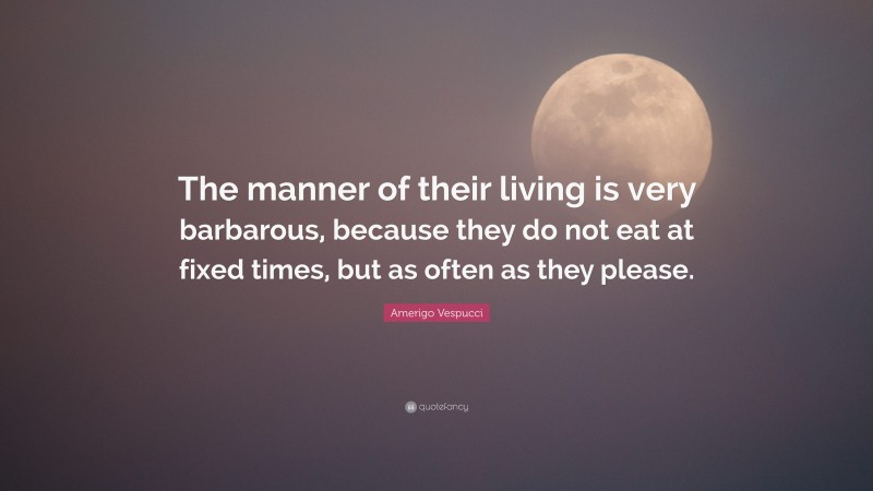 Amerigo Vespucci Quote: “The manner of their living is very barbarous, because they do not eat at fixed times, but as often as they please.”