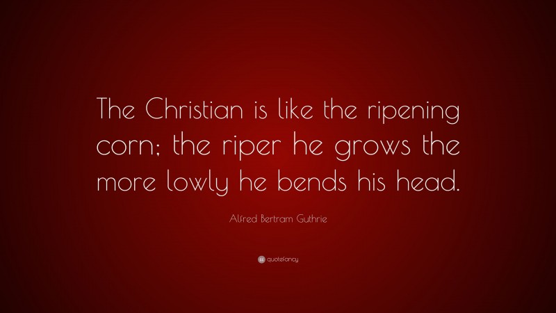 Alfred Bertram Guthrie Quote: “The Christian is like the ripening corn; the riper he grows the more lowly he bends his head.”