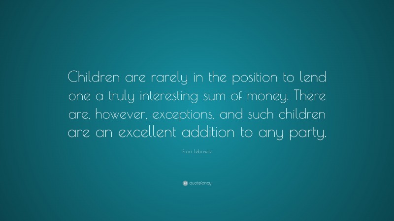 Fran Lebowitz Quote: “Children are rarely in the position to lend one a truly interesting sum of money. There are, however, exceptions, and such children are an excellent addition to any party.”