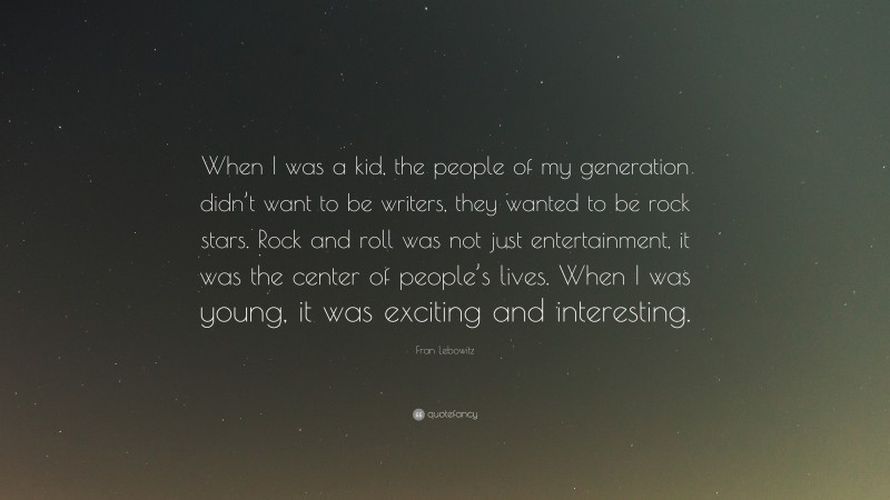 Fran Lebowitz Quote: “When I was a kid, the people of my generation didn’t want to be writers, they wanted to be rock stars. Rock and roll was not just entertainment, it was the center of people’s lives. When I was young, it was exciting and interesting.”