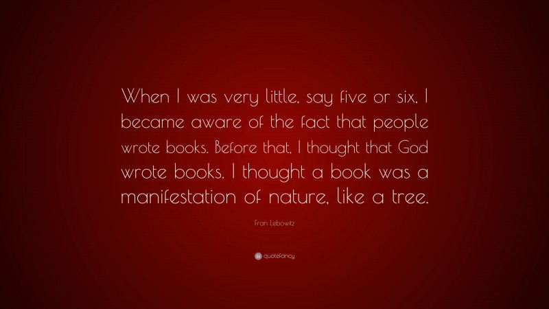 Fran Lebowitz Quote: “When I was very little, say five or six, I became aware of the fact that people wrote books. Before that, I thought that God wrote books. I thought a book was a manifestation of nature, like a tree.”