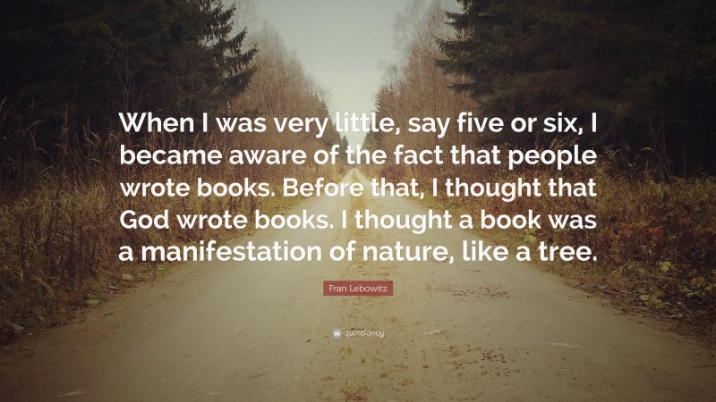 Fran Lebowitz Quote: “When I was very little, say five or six, I became aware of the fact that people wrote books. Before that, I thought that God wrote books. I thought a book was a manifestation of nature, like a tree.”