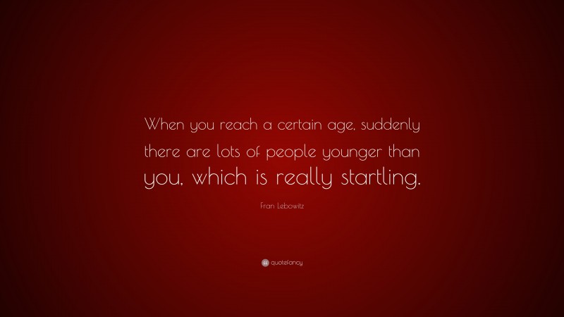 Fran Lebowitz Quote: “When you reach a certain age, suddenly there are lots of people younger than you, which is really startling.”