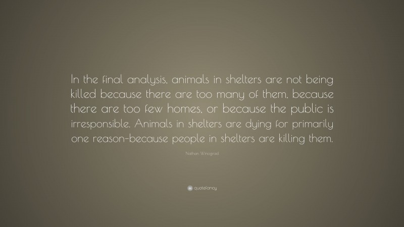 Nathan Winograd Quote: “In the final analysis, animals in shelters are not being killed because there are too many of them, because there are too few homes, or because the public is irresponsible. Animals in shelters are dying for primarily one reason–because people in shelters are killing them.”