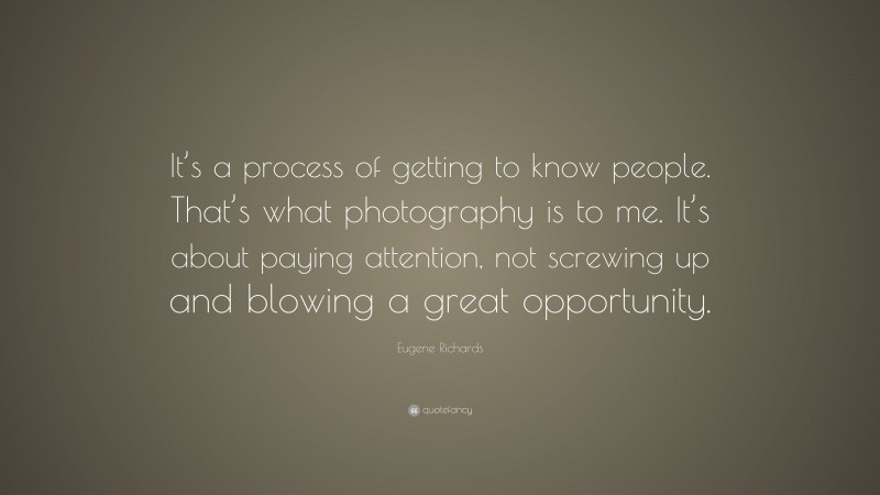 Eugene Richards Quote: “It’s a process of getting to know people. That’s what photography is to me. It’s about paying attention, not screwing up and blowing a great opportunity.”