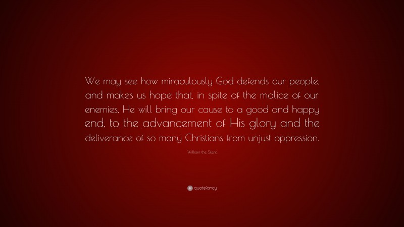 William the Silent Quote: “We may see how miraculously God defends our people, and makes us hope that, in spite of the malice of our enemies, He will bring our cause to a good and happy end, to the advancement of His glory and the deliverance of so many Christians from unjust oppression.”