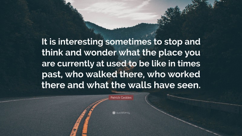 Patrick Geddes Quote: “It is interesting sometimes to stop and think and wonder what the place you are currently at used to be like in times past, who walked there, who worked there and what the walls have seen.”