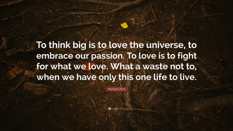 Michael Port Quote: “To think big is to love the universe, to embrace our passion. To love is to fight for what we love. What a waste not to, when we have only this one life to live.”