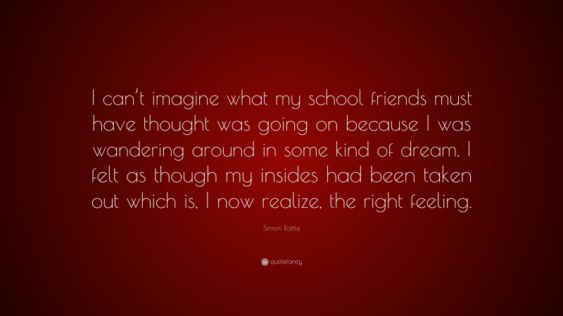 Simon Rattle Quote: “I can’t imagine what my school friends must have thought was going on because I was wandering around in some kind of dream. I felt as though my insides had been taken out which is, I now realize, the right feeling.”