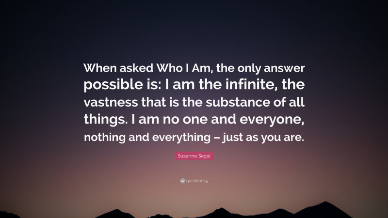 Suzanne Segal Quote: “When asked Who I Am, the only answer possible is: I am the infinite, the vastness that is the substance of all things. I am no one and everyone, nothing and everything – just as you are.”