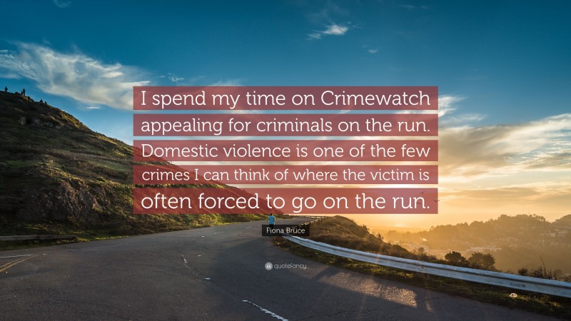 Fiona Bruce Quote: “I spend my time on Crimewatch appealing for criminals on the run. Domestic violence is one of the few crimes I can think of where the victim is often forced to go on the run.”