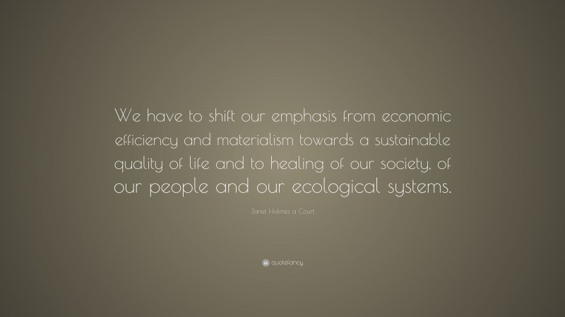 Janet Holmes a Court Quote: “We have to shift our emphasis from economic efficiency and materialism towards a sustainable quality of life and to healing of our society, of our people and our ecological systems.”