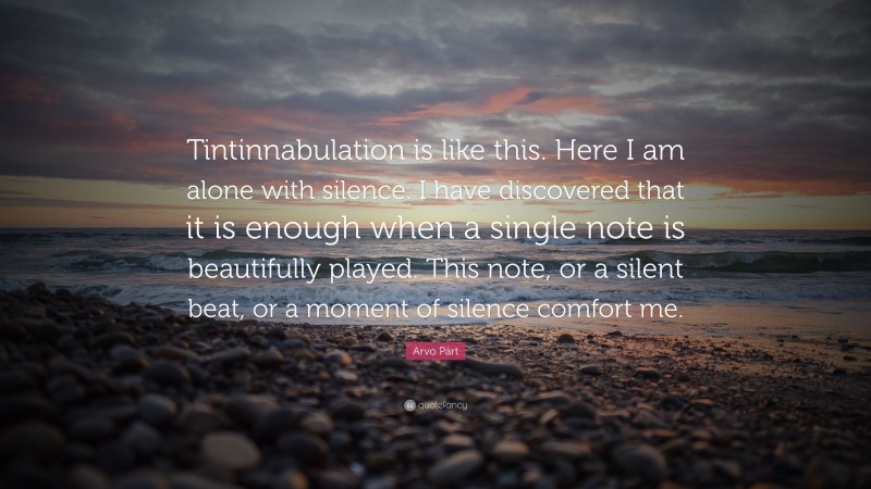 Arvo Pärt Quote: “Tintinnabulation is like this. Here I am alone with silence. I have discovered that it is enough when a single note is beautifully played. This note, or a silent beat, or a moment of silence comfort me.”