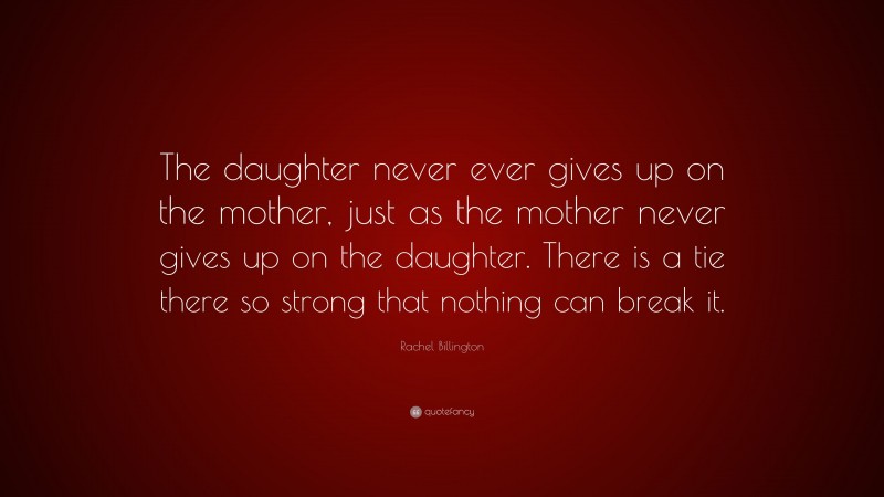 Rachel Billington Quote: “The daughter never ever gives up on the mother, just as the mother never gives up on the daughter. There is a tie there so strong that nothing can break it.”