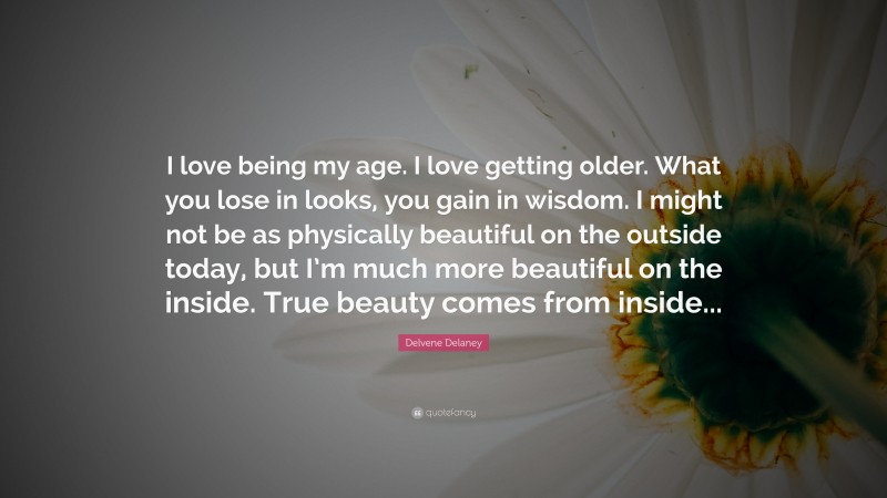Delvene Delaney Quote: “I love being my age. I love getting older. What you lose in looks, you gain in wisdom. I might not be as physically beautiful on the outside today, but I’m much more beautiful on the inside. True beauty comes from inside...”