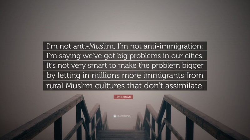 Pim Fortuyn Quote: “I’m not anti-Muslim, I’m not anti-immigration; I’m saying we’ve got big problems in our cities. It’s not very smart to make the problem bigger by letting in millions more immigrants from rural Muslim cultures that don’t assimilate.”