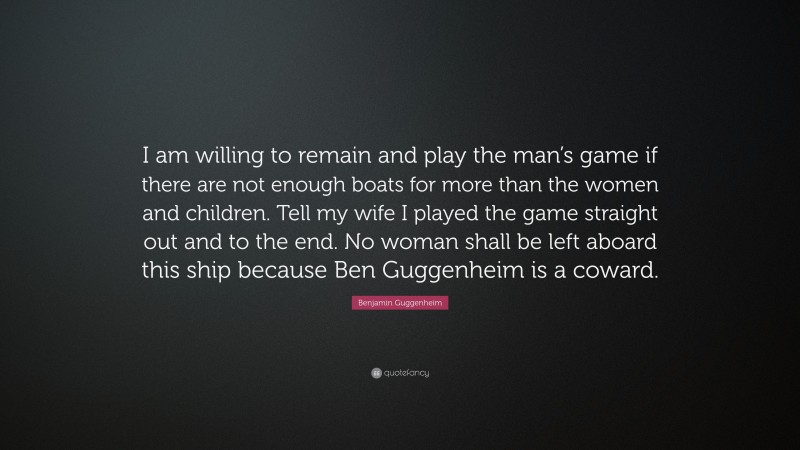 Benjamin Guggenheim Quote: “I am willing to remain and play the man’s game if there are not enough boats for more than the women and children. Tell my wife I played the game straight out and to the end. No woman shall be left aboard this ship because Ben Guggenheim is a coward.”
