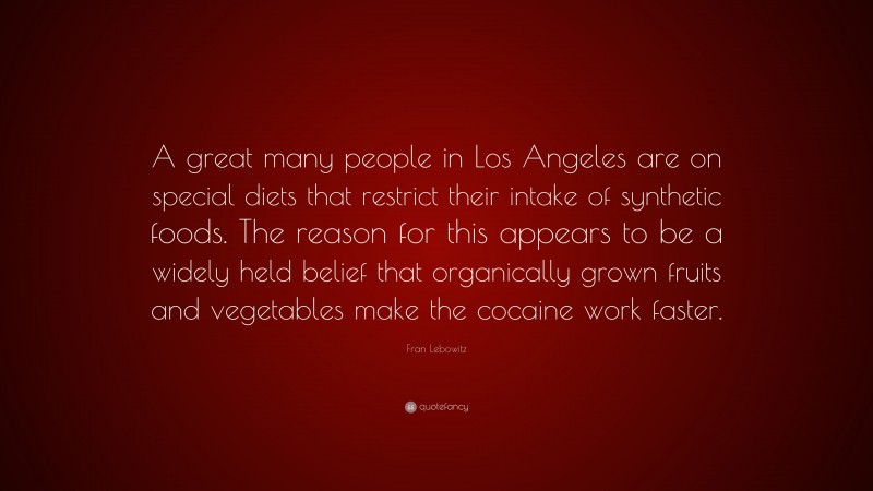 Fran Lebowitz Quote: “A great many people in Los Angeles are on special diets that restrict their intake of synthetic foods. The reason for this appears to be a widely held belief that organically grown fruits and vegetables make the cocaine work faster.”