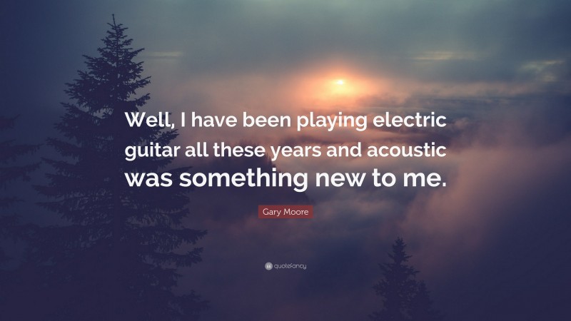 Gary Moore Quote: “Well, I have been playing electric guitar all these years and acoustic was something new to me.”