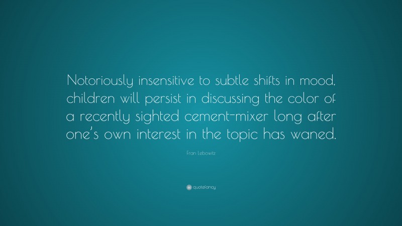 Fran Lebowitz Quote: “Notoriously insensitive to subtle shifts in mood, children will persist in discussing the color of a recently sighted cement-mixer long after one’s own interest in the topic has waned.”