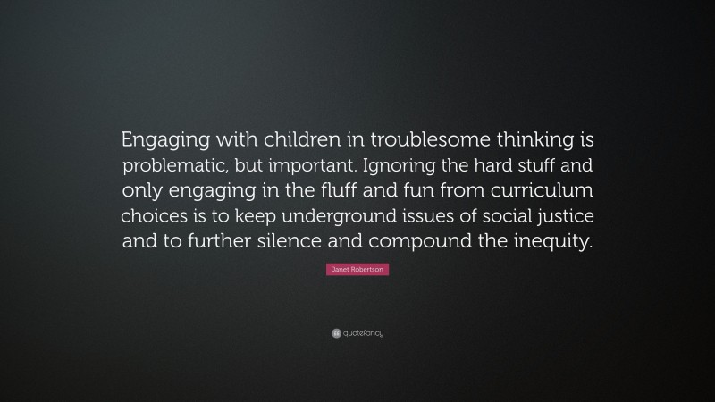 Janet Robertson Quote: “Engaging with children in troublesome thinking is problematic, but important. Ignoring the hard stuff and only engaging in the fluff and fun from curriculum choices is to keep underground issues of social justice and to further silence and compound the inequity.”