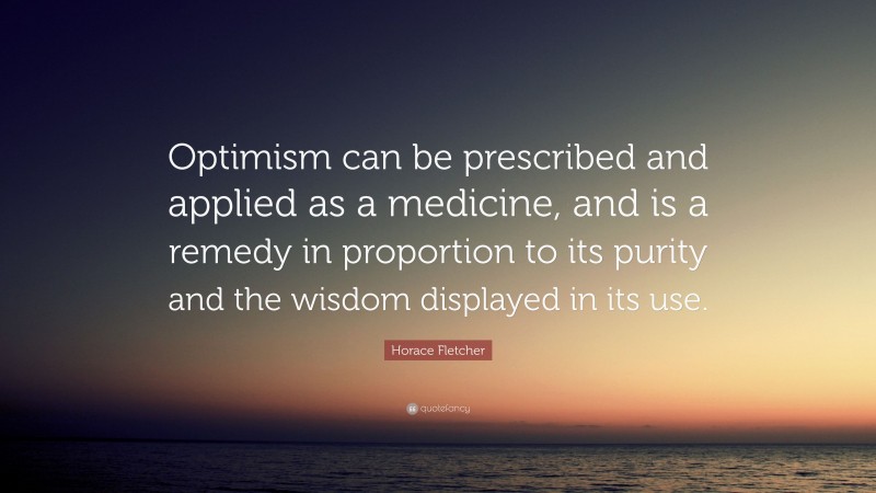 Horace Fletcher Quote: “Optimism can be prescribed and applied as a medicine, and is a remedy in proportion to its purity and the wisdom displayed in its use.”