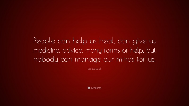 Lee Lozowick Quote: “People can help us heal, can give us medicine, advice, many forms of help, but nobody can manage our minds for us.”