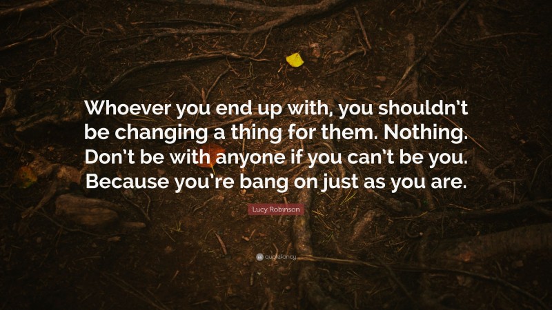Lucy Robinson Quote: “Whoever you end up with, you shouldn’t be changing a thing for them. Nothing. Don’t be with anyone if you can’t be you. Because you’re bang on just as you are.”