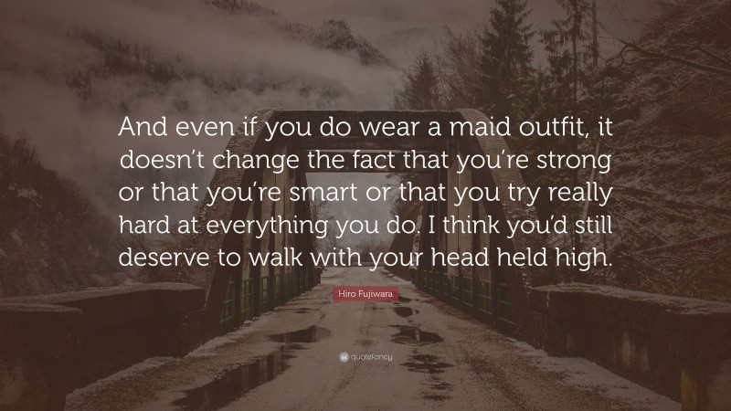 Hiro Fujiwara Quote: “And even if you do wear a maid outfit, it doesn’t change the fact that you’re strong or that you’re smart or that you try really hard at everything you do. I think you’d still deserve to walk with your head held high.”