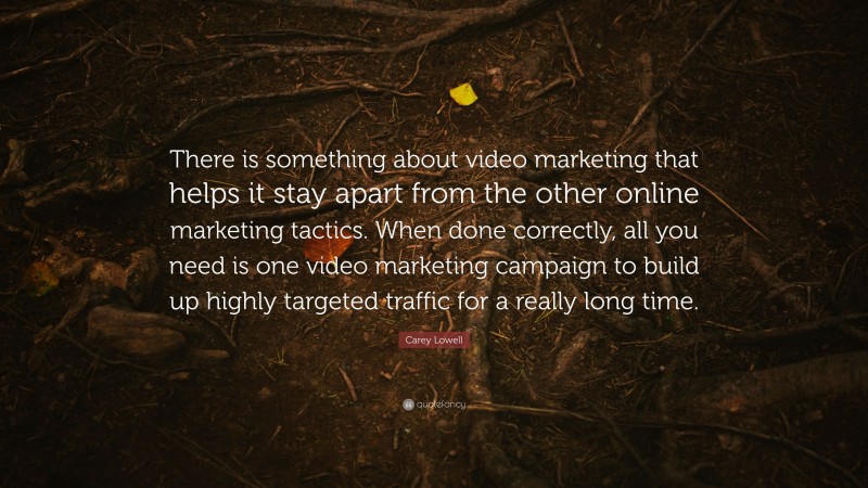 Carey Lowell Quote: “There is something about video marketing that helps it stay apart from the other online marketing tactics. When done correctly, all you need is one video marketing campaign to build up highly targeted traffic for a really long time.”