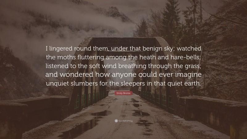 Emily Brontë Quote: “I lingered round them, under that benign sky; watched the moths fluttering among the heath and hare-bells; listened to the soft wind breathing through the grass; and wondered how anyone could ever imagine unquiet slumbers for the sleepers in that quiet earth.”