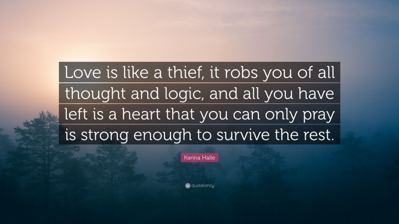 Karina Halle Quote: “Love is like a thief, it robs you of all thought and logic, and all you have left is a heart that you can only pray is strong enough to survive the rest.”