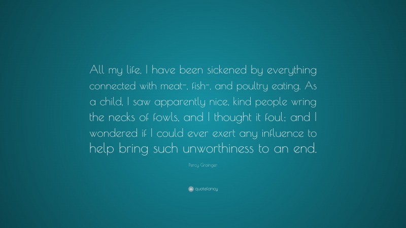 Percy Grainger Quote: “All my life, I have been sickened by everything connected with meat-, fish-, and poultry eating. As a child, I saw apparently nice, kind people wring the necks of fowls, and I thought it foul; and I wondered if I could ever exert any influence to help bring such unworthiness to an end.”