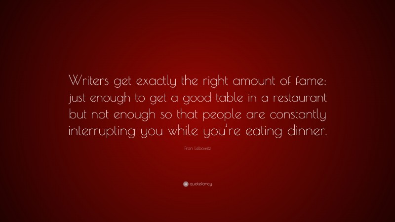 Fran Lebowitz Quote: “Writers get exactly the right amount of fame: just enough to get a good table in a restaurant but not enough so that people are constantly interrupting you while you’re eating dinner.”
